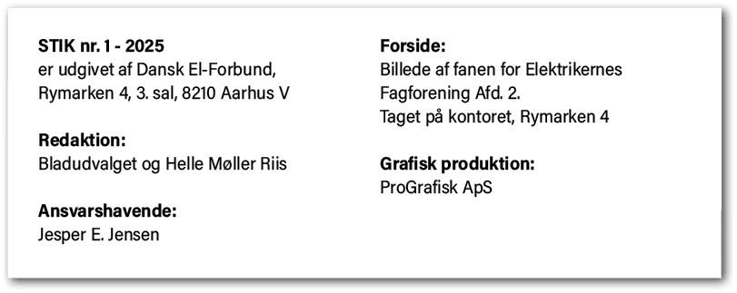 STIK nr. 1 2025 er udgivet af Dansk El Forbund, Rymarken 4, 3. sal, 8210 Aarhus V Redaktion: Bladudvalget og Helle M ...