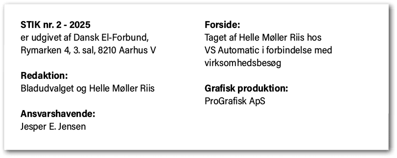 STIK nr. 2 2025 er udgivet af Dansk El Forbund, Rymarken 4, 3. sal, 8210 Aarhus V Redaktion: Bladudvalget og Helle M ...